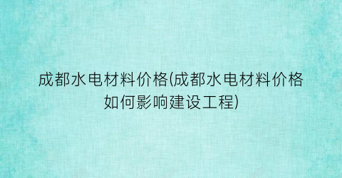 成都水电材料价格(成都水电材料价格如何影响建设工程)