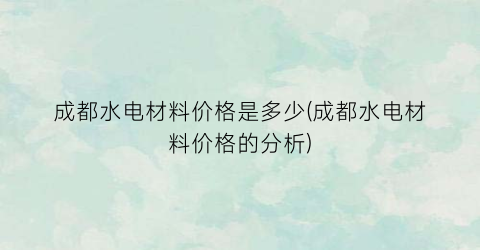 成都水电材料价格是多少(成都水电材料价格的分析)