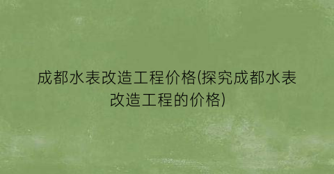 成都水表改造工程价格(探究成都水表改造工程的价格)