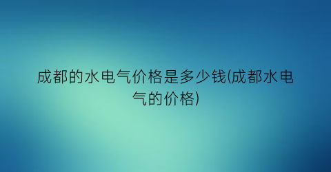 “成都的水电气价格是多少钱(成都水电气的价格)