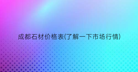 成都石材价格表(了解一下市场行情)