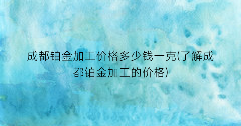 成都铂金加工价格多少钱一克(了解成都铂金加工的价格)