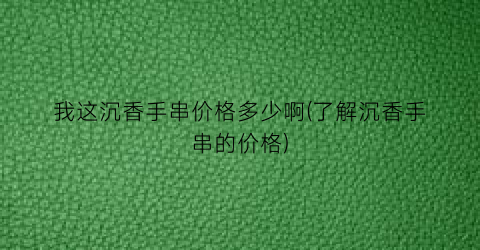 “我这沉香手串价格多少啊(了解沉香手串的价格)