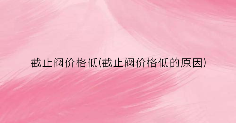 截止阀价格低(截止阀价格低的原因)