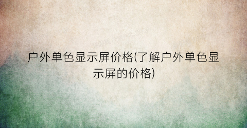 户外单色显示屏价格(了解户外单色显示屏的价格)