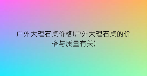 户外大理石桌价格(户外大理石桌的价格与质量有关)