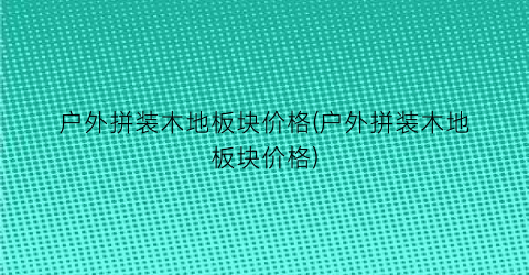 户外拼装木地板块价格(户外拼装木地板块价格)