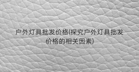 户外灯具批发价格(探究户外灯具批发价格的相关因素)