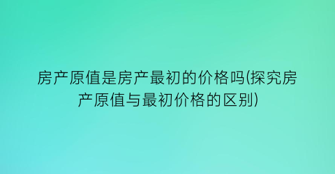 房产原值是房产最初的价格吗(探究房产原值与最初价格的区别)