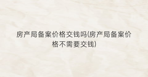 房产局备案价格交钱吗(房产局备案价格不需要交钱)