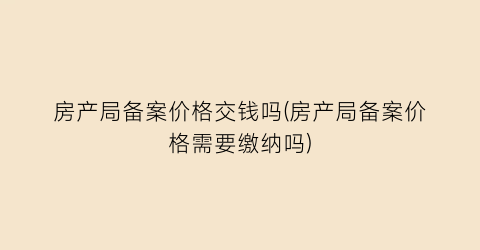 房产局备案价格交钱吗(房产局备案价格需要缴纳吗)