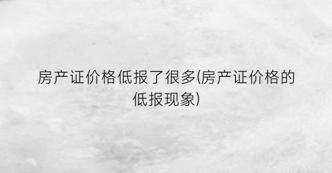 房产证价格低报了很多(房产证价格的低报现象)