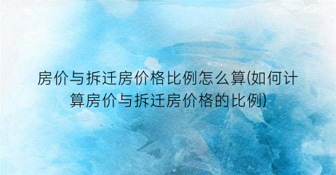房价与拆迁房价格比例怎么算(如何计算房价与拆迁房价格的比例)
