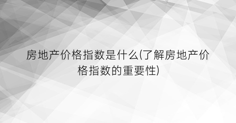 房地产价格指数是什么(了解房地产价格指数的重要性)