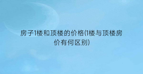 房子1楼和顶楼的价格(1楼与顶楼房价有何区别)