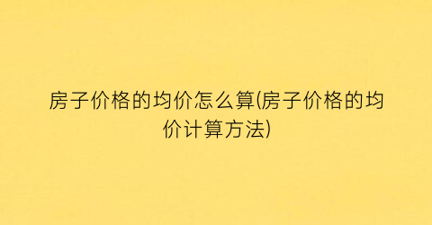 房子价格的均价怎么算(房子价格的均价计算方法)