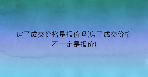 房子成交价格是报价吗(房子成交价格不一定是报价)