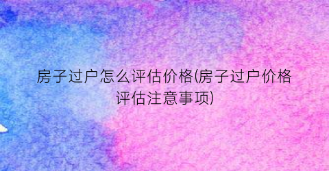 房子过户怎么评估价格(房子过户价格评估注意事项)
