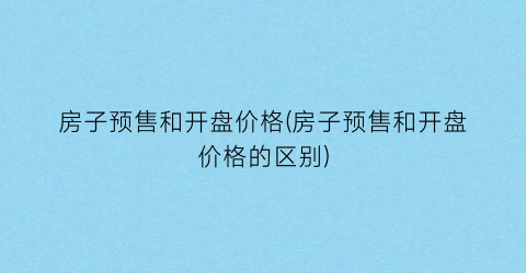 房子预售和开盘价格(房子预售和开盘价格的区别)
