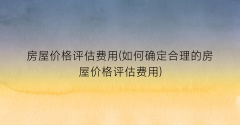 房屋价格评估费用(如何确定合理的房屋价格评估费用)