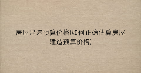 房屋建造预算价格(如何正确估算房屋建造预算价格)