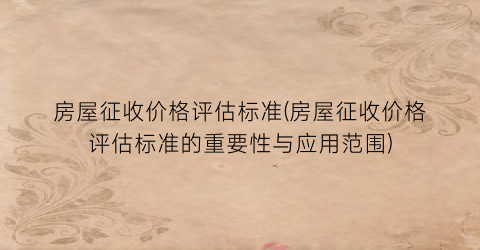 房屋征收价格评估标准(房屋征收价格评估标准的重要性与应用范围)