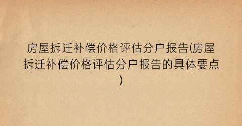 房屋拆迁补偿价格评估分户报告(房屋拆迁补偿价格评估分户报告的具体要点)