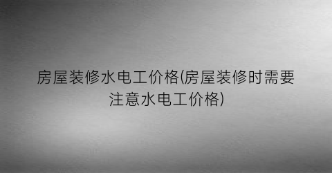 “房屋装修水电工价格(房屋装修时需要注意水电工价格)