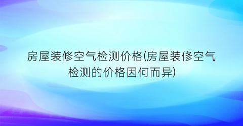 房屋装修空气检测价格(房屋装修空气检测的价格因何而异)