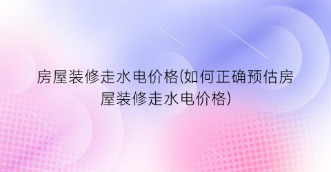 房屋装修走水电价格(如何正确预估房屋装修走水电价格)