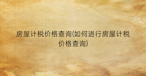 房屋计税价格查询(如何进行房屋计税价格查询)