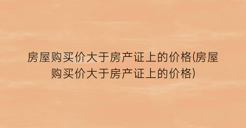 房屋购买价大于房产证上的价格(房屋购买价大于房产证上的价格)