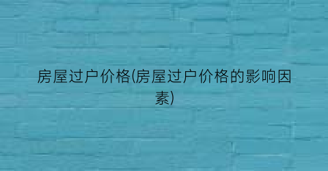 “房屋过户价格(房屋过户价格的影响因素)