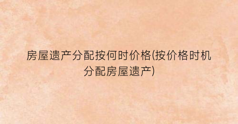 房屋遗产分配按何时价格(按价格时机分配房屋遗产)
