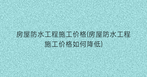 房屋防水工程施工价格(房屋防水工程施工价格如何降低)