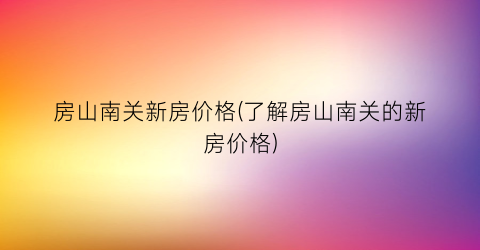 房山南关新房价格(了解房山南关的新房价格)
