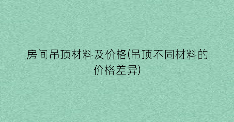 “房间吊顶材料及价格(吊顶不同材料的价格差异)