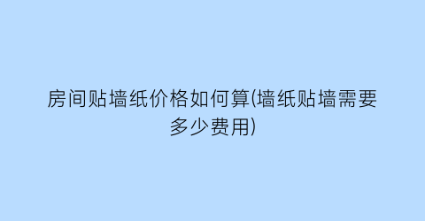 房间贴墙纸价格如何算(墙纸贴墙需要多少费用)