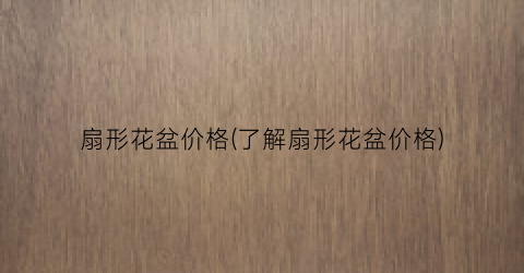 “扇形花盆价格(了解扇形花盆价格)