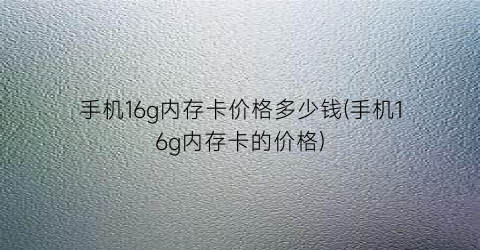 “手机16g内存卡价格多少钱(手机16g内存卡的价格)