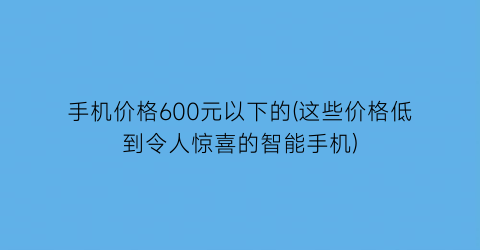 手机价格600元以下的(这些价格低到令人惊喜的智能手机)