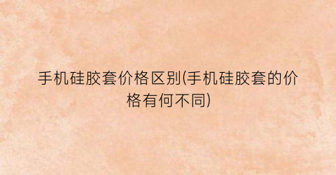 手机硅胶套价格区别(手机硅胶套的价格有何不同)
