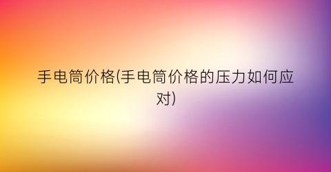 手电筒价格(手电筒价格的压力如何应对)