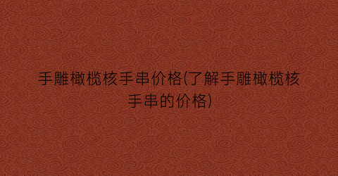 “手雕橄榄核手串价格(了解手雕橄榄核手串的价格)