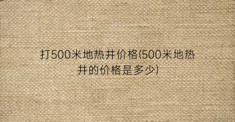 打500米地热井价格(500米地热井的价格是多少)