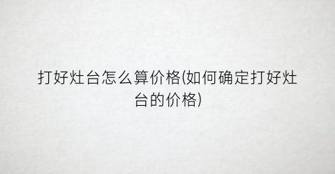 打好灶台怎么算价格(如何确定打好灶台的价格)