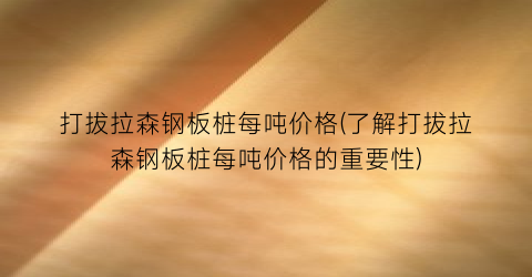 打拔拉森钢板桩每吨价格(了解打拔拉森钢板桩每吨价格的重要性)