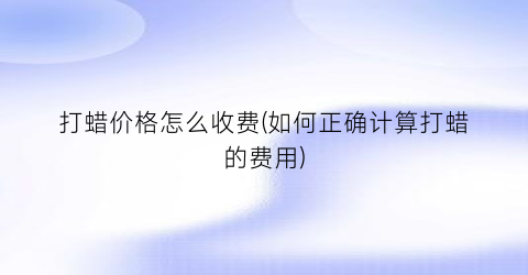打蜡价格怎么收费(如何正确计算打蜡的费用)