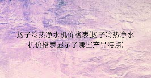 扬子冷热净水机价格表(扬子冷热净水机价格表显示了哪些产品特点)