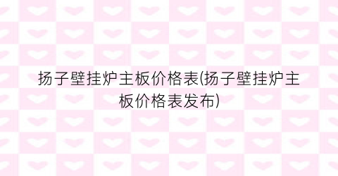 扬子壁挂炉主板价格表(扬子壁挂炉主板价格表发布)